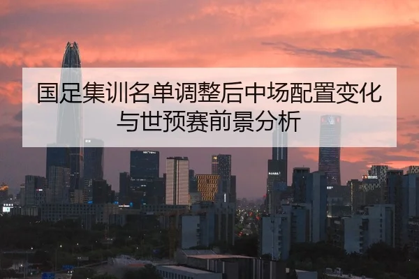 国足集训名单调整后中场配置变化与世预赛前景分析