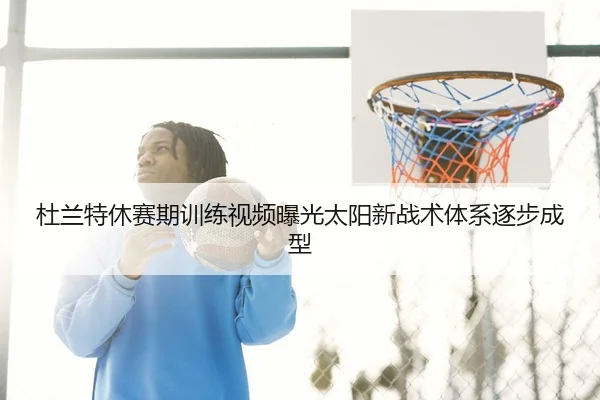 杜兰特休赛期训练视频曝光太阳新战术体系逐步成型