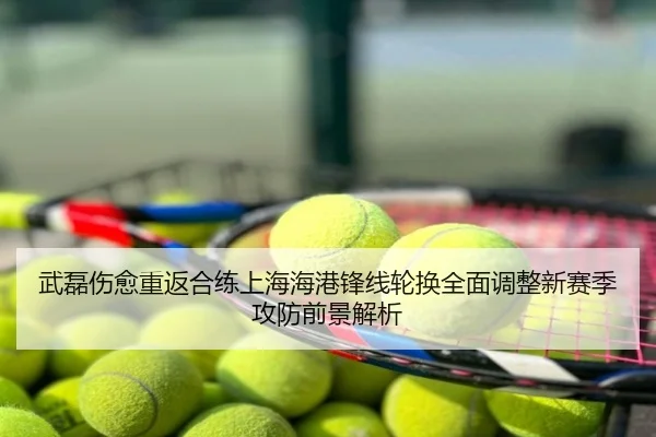 武磊伤愈重返合练上海海港锋线轮换全面调整新赛季攻防前景解析