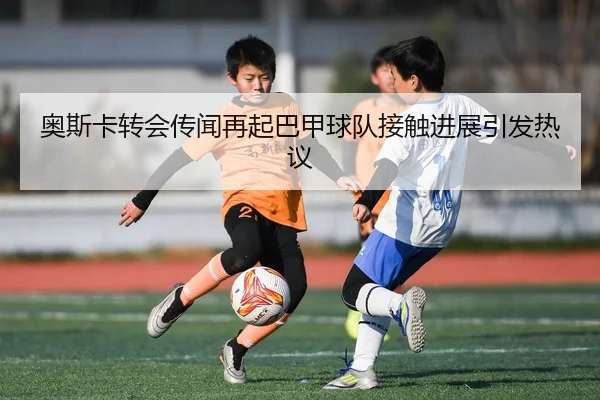 奥斯卡转会传闻再起巴甲球队接触进展引发热议