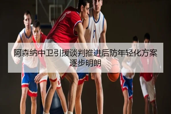阿森纳中卫引援谈判推进后防年轻化方案逐步明朗
