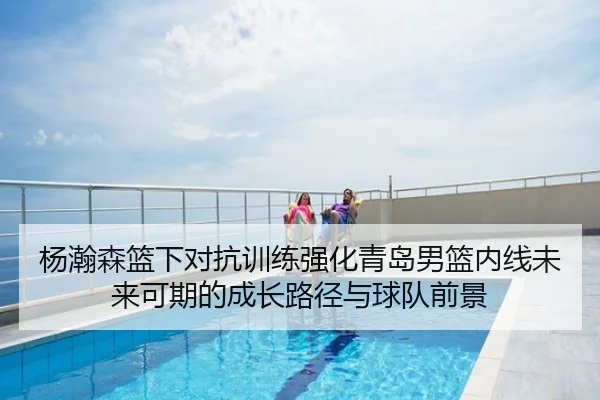 杨瀚森篮下对抗训练强化青岛男篮内线未来可期的成长路径与球队前景