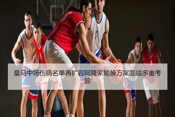 皇马中场伤病名单再扩容阿隆索轮换方案面临多重考验
