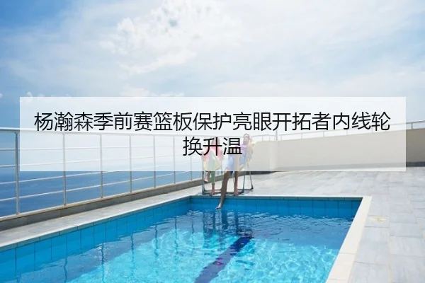 杨瀚森季前赛篮板保护亮眼开拓者内线轮换升温